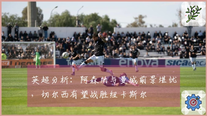 英超分析：阿森纳与曼城前景堪忧，切尔西有望战胜纽卡斯尔