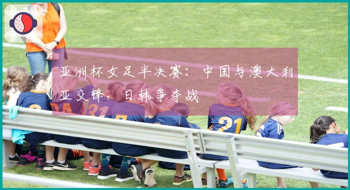亚洲杯女足半决赛：中国与澳大利亚交锋，日韩争夺战