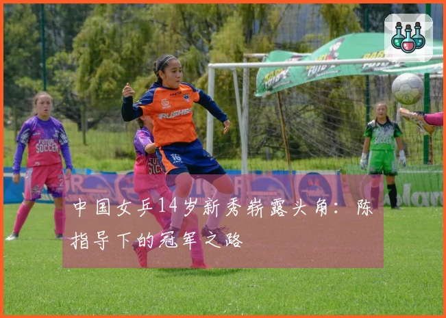 中国女乒14岁新秀崭露头角：陈玘指导下的冠军之路