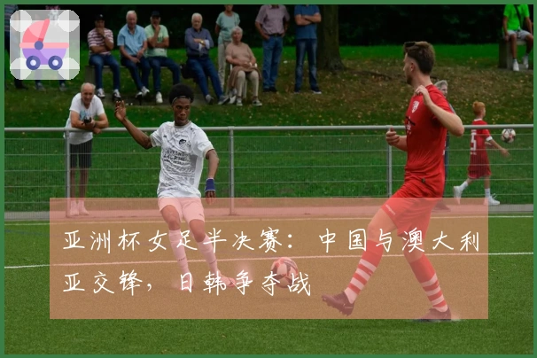 亚洲杯女足半决赛：中国与澳大利亚交锋，日韩争夺战