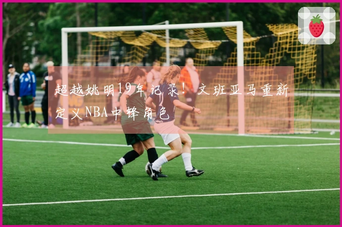 超越姚明19年记录！文班亚马重新定义NBA中锋角色