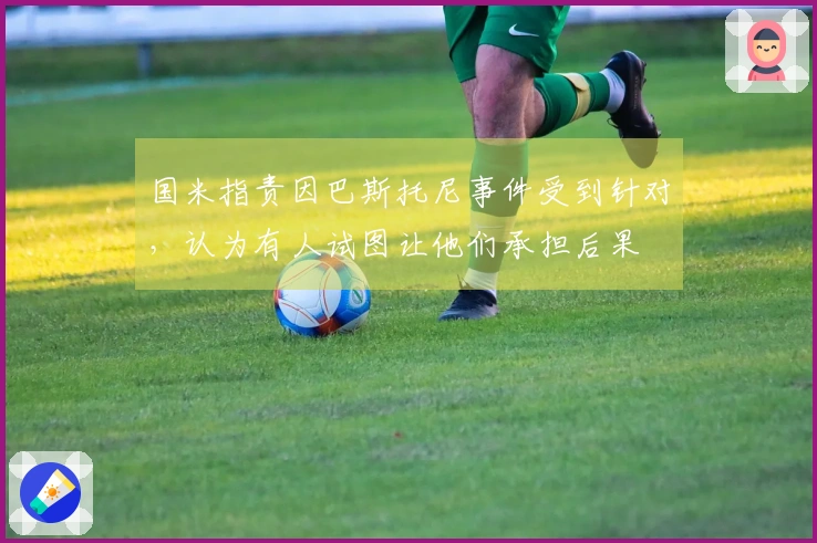 国米指责因巴斯托尼事件受到针对，认为有人试图让他们承担后果