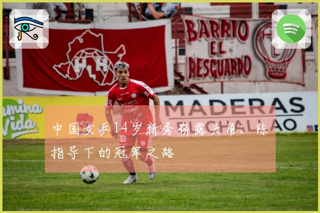 中国女乒14岁新秀崭露头角：陈玘指导下的冠军之路