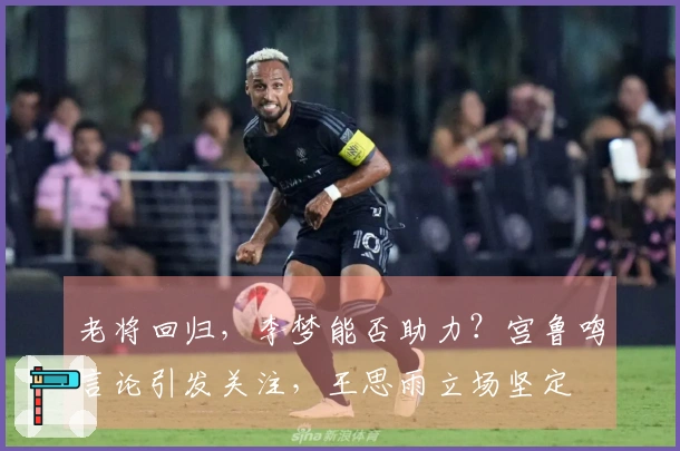 老将回归，李梦能否助力？宫鲁鸣言论引发关注，王思雨立场坚定