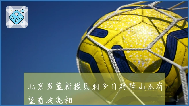 北京男篮新援贝利今日对阵山东有望首次亮相