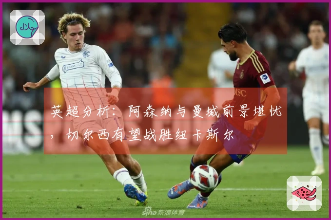 英超分析：阿森纳与曼城前景堪忧，切尔西有望战胜纽卡斯尔