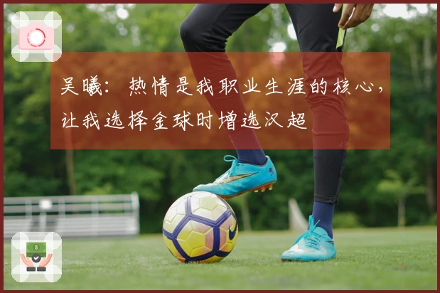 吴曦：热情是我职业生涯的核心，让我选择金球时增选汉超