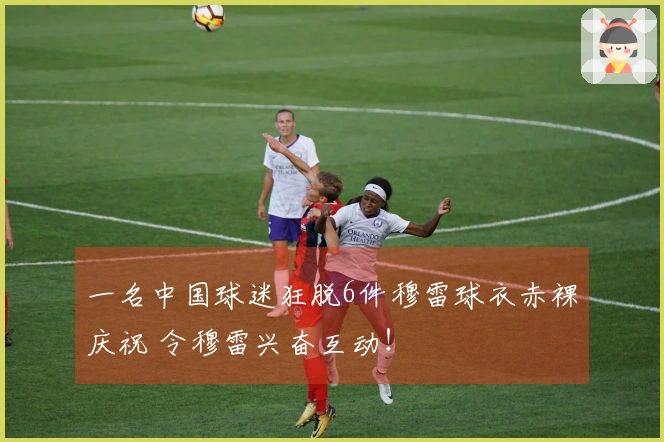 一名中国球迷狂脱6件穆雷球衣赤裸庆祝 令穆雷兴奋互动！