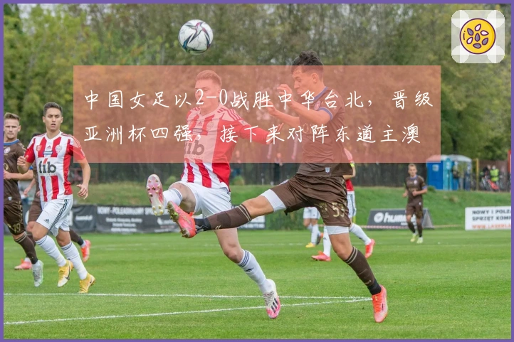 中国女足以2-0战胜中华台北，晋级亚洲杯四强，接下来对阵东道主澳大利亚！