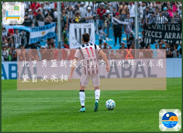 北京男篮新援贝利今日对阵山东有望首次亮相