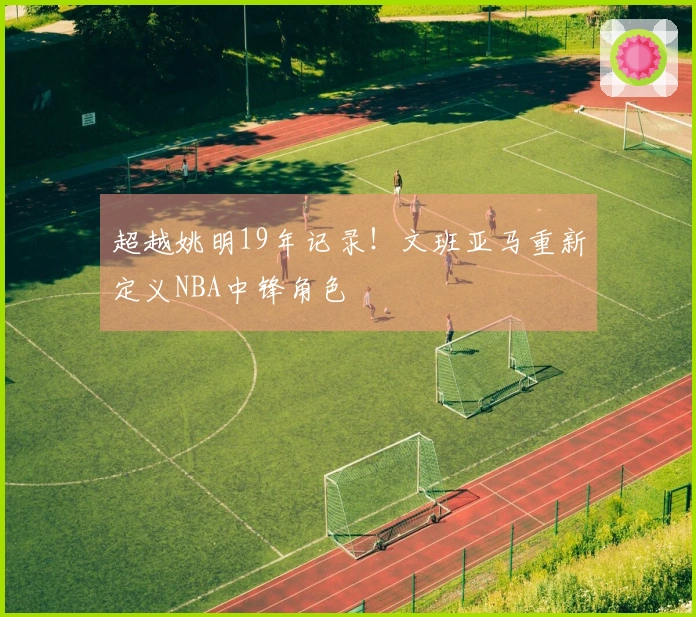 超越姚明19年记录！文班亚马重新定义NBA中锋角色